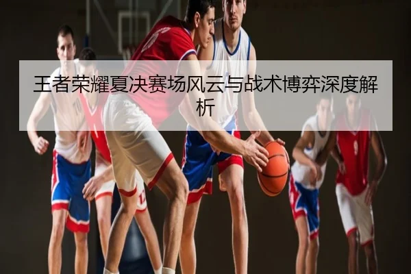 王者荣耀夏决赛场风云与战术博弈深度解析