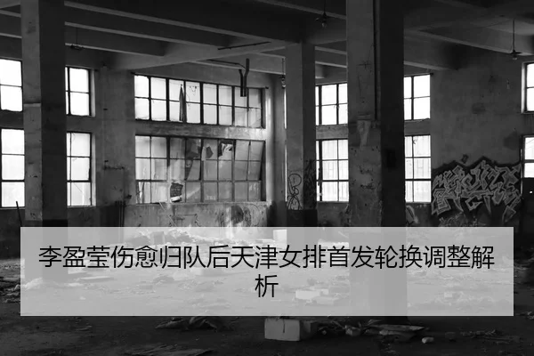 李盈莹伤愈归队后天津女排首发轮换调整解析