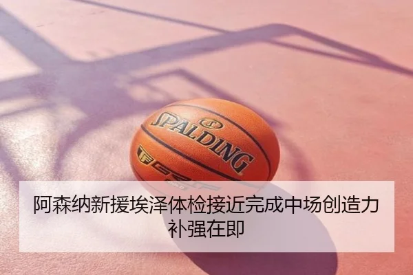 阿森纳新援埃泽体检接近完成中场创造力补强在即
