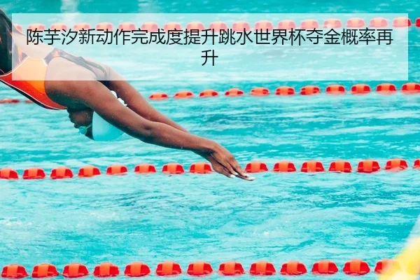 陈芋汐新动作完成度提升跳水世界杯夺金概率再升
