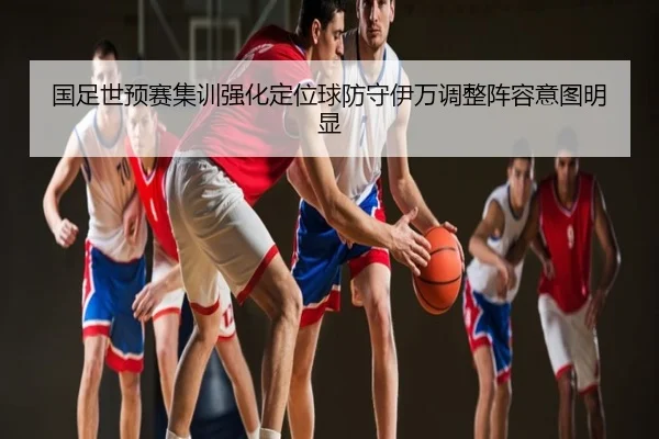 国足世预赛集训强化定位球防守伊万调整阵容意图明显