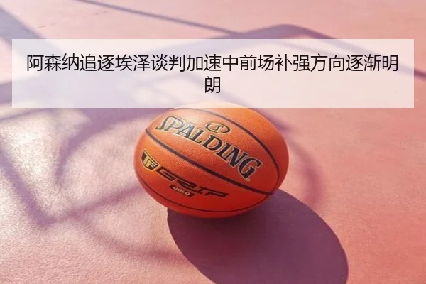 阿森纳追逐埃泽谈判加速中前场补强方向逐渐明朗