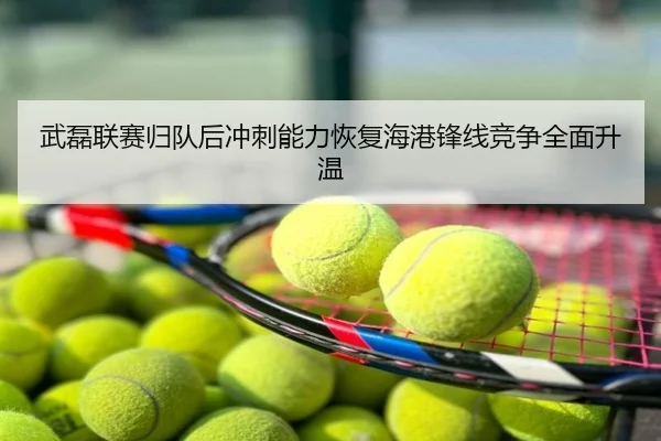 武磊联赛归队后冲刺能力恢复海港锋线竞争全面升温