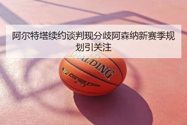 阿尔特塔续约谈判现分歧阿森纳新赛季规划引关注