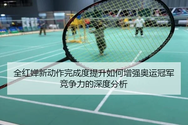 全红婵新动作完成度提升如何增强奥运冠军竞争力的深度分析