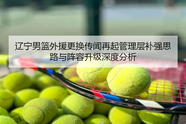 辽宁男篮外援更换传闻再起管理层补强思路与阵容升级深度分析
